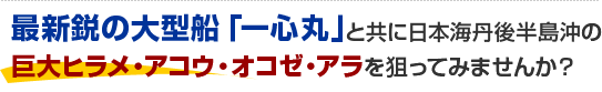 最新鋭の大型船「一心丸」と共に日本海丹後半島沖の巨大ヒラメ・アコウ・オコゼ・アラを狙ってみませんか？